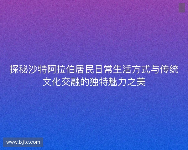 探秘沙特阿拉伯居民日常生活方式与传统文化交融的独特魅力之美