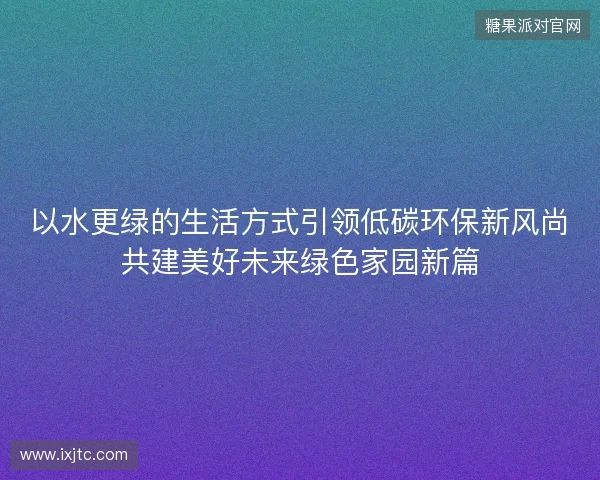 以水更绿的生活方式引领低碳环保新风尚共建美好未来绿色家园新篇 以水更绿的生活方式引领低碳环保新风尚共建美好未来绿色家园新篇