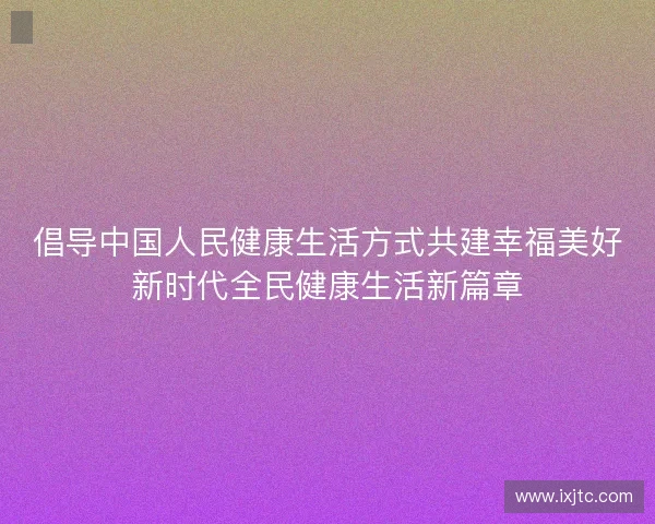 倡导中国人民健康生活方式共建幸福美好新时代全民健康生活新篇章 倡导中国人民健康生活方式共建幸福美好新时代全民健康生活新篇章